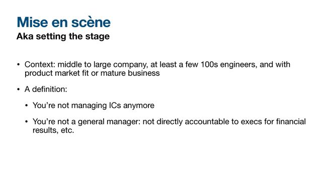 Mise en scène
Aka setting the stage
• Context: middle to large company, at least a few 100s engineers, and with
product market
fi
t or mature business

• A de
fi
nition:

• You’re not managing ICs anymore

• You’re not a general manager: not directly accountable to execs for
fi
nancial
results, etc.
