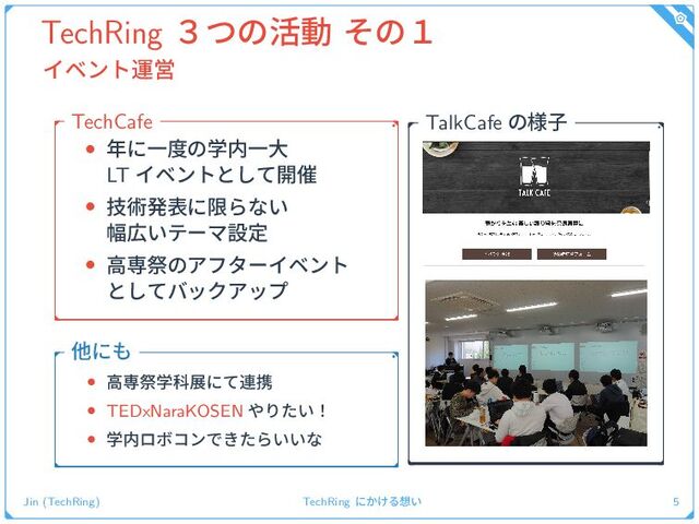 TechRing ̏ͭͷ׆ಈ ͦͷ̍
ΠϕϯτӡӦ
• ೥ʹҰ౓ͷֶ಺Ұେ
LT Πϕϯτͱͯ͠։࠵
• ٕज़ൃදʹݶΒͳ͍
෯޿͍ςʔϚઃఆ
• ߴઐࡇͷΞϑλʔΠϕϯτ
ͱͯ͠όοΫΞοϓ
TechCafe
• ߴઐࡇֶՊలʹͯ࿈ܞ
• TEDxNaraKOSEN ΍Γ͍ͨʂ
• ֶ಺ϩϘίϯͰ͖ͨΒ͍͍ͳ
ଞʹ΋
TalkCafe ͷ༷ࢠ
Jin (TechRing) TechRing ʹ͔͚Δ૝͍ 5
