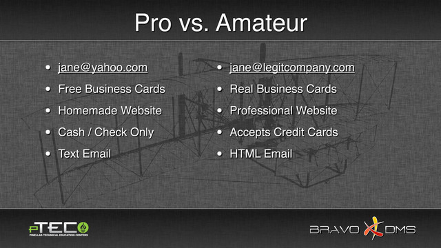 BRAVO DMS
BRAVO DMS
Pro vs. Amateur
• jane@legitcompany.com
• Real Business Cards
• Professional Website
• Accepts Credit Cards
• HTML Email
• jane@yahoo.com
• Free Business Cards
• Homemade Website
• Cash / Check Only
• Text Email

