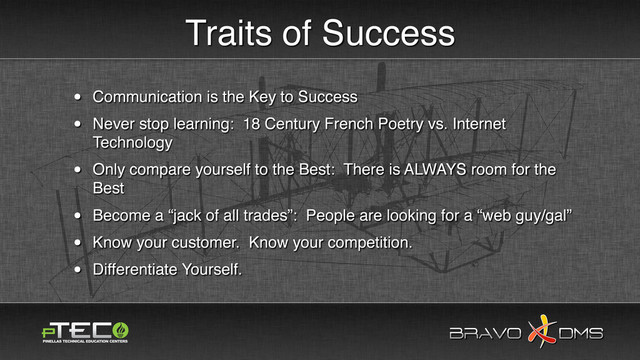 BRAVO DMS
BRAVO DMS
Traits of Success
• Communication is the Key to Success
• Never stop learning: 18 Century French Poetry vs. Internet
Technology
• Only compare yourself to the Best: There is ALWAYS room for the
Best
• Become a “jack of all trades”: People are looking for a “web guy/gal”
• Know your customer. Know your competition.
• Differentiate Yourself.

