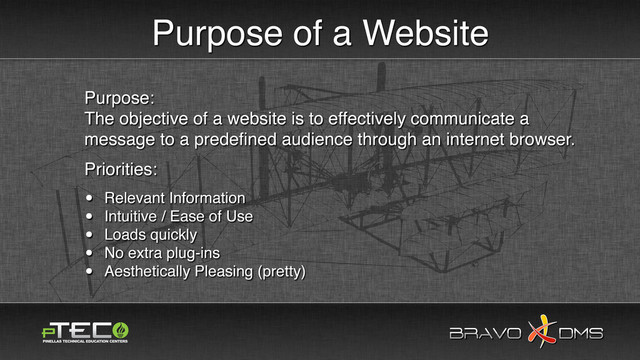BRAVO DMS
BRAVO DMS
Purpose of a Website
Purpose:
The objective of a website is to effectively communicate a
message to a predeﬁned audience through an internet browser.
Priorities:
• Relevant Information
• Intuitive / Ease of Use
• Loads quickly
• No extra plug-ins
• Aesthetically Pleasing (pretty)
