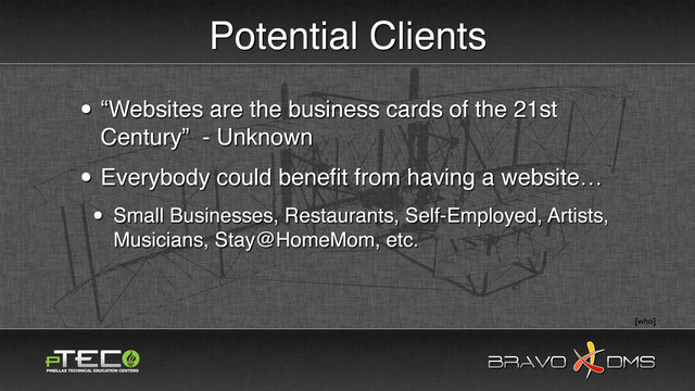 BRAVO DMS
BRAVO DMS
Potential Clients
• “Websites are the business cards of the 21st
Century” - Unknown
• Everybody could beneﬁt from having a website…
• Small Businesses, Restaurants, Self-Employed, Artists,
Musicians, Stay@HomeMom, etc.
[who]
