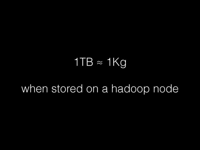 1TB ≈ 1Kg
!
when stored on a hadoop node
