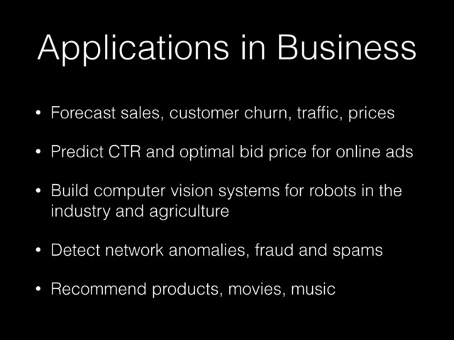 Applications in Business
• Forecast sales, customer churn, trafﬁc, prices
• Predict CTR and optimal bid price for online ads
• Build computer vision systems for robots in the
industry and agriculture
• Detect network anomalies, fraud and spams
• Recommend products, movies, music
