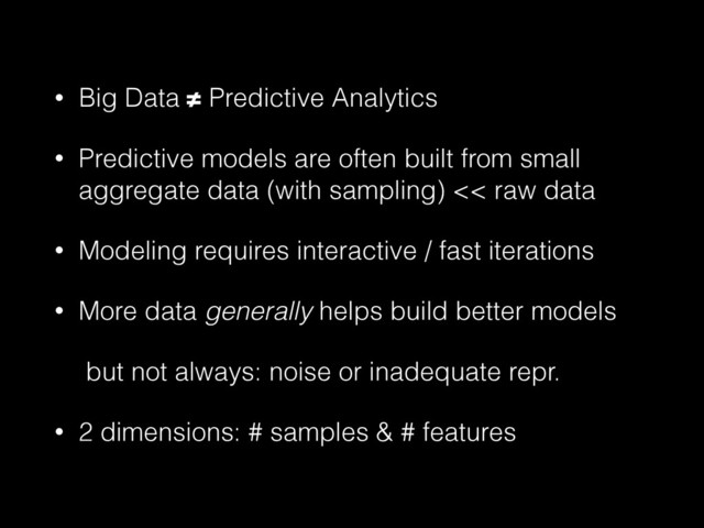 • Big Data ≠ Predictive Analytics
• Predictive models are often built from small
aggregate data (with sampling) << raw data
• Modeling requires interactive / fast iterations
• More data generally helps build better models
but not always: noise or inadequate repr.
• 2 dimensions: # samples & # features
