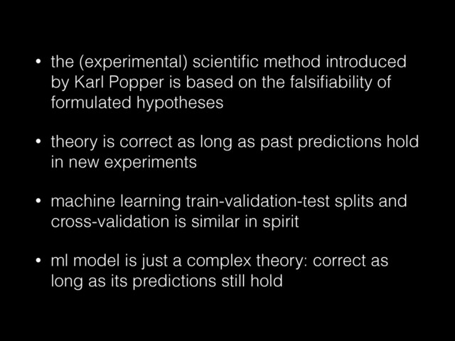 • the (experimental) scientiﬁc method introduced
by Karl Popper is based on the falsiﬁability of
formulated hypotheses
• theory is correct as long as past predictions hold
in new experiments
• machine learning train-validation-test splits and
cross-validation is similar in spirit
• ml model is just a complex theory: correct as
long as its predictions still hold
