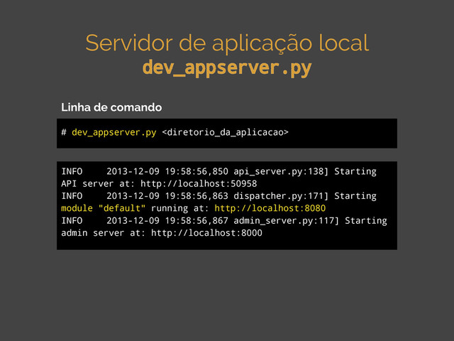 Servidor de aplicação local
dev_appserver.py
# dev_appserver.py 
Linha de comando
INFO 2013-12-09 19:58:56,850 api_server.py:138] Starting
API server at: http://localhost:50958
INFO 2013-12-09 19:58:56,863 dispatcher.py:171] Starting
module "default" running at: http://localhost:8080
INFO 2013-12-09 19:58:56,867 admin_server.py:117] Starting
admin server at: http://localhost:8000
