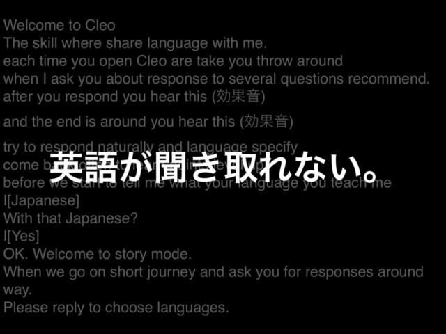 Welcome to Cleo
The skill where share language with me.
each time you open Cleo are take you throw around
when I ask you about response to several questions recommend.
after you respond you hear this (ޮՌԻ)
and the end is around you hear this (ޮՌԻ)
try to respond naturally and language specify
come back often to learn points level up
before we start to tell me what your language you teach me
I[Japanese]
With that Japanese?
I[Yes]
OK. Welcome to story mode.
When we go on short journey and ask you for responses around
way.
Please reply to choose languages.
ӳޠ͕ฉ͖औΕͳ͍ɻ
