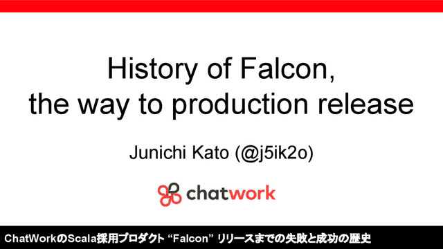 History of Falcon,
the way to production release
Junichi Kato (@j5ik2o)
ChatWorkのScala採用プロダクト “Falcon” リリースまでの失敗と成功の歴史

