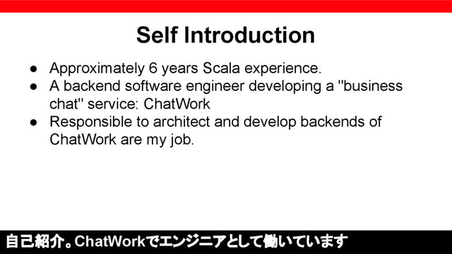 Self Introduction
● Approximately 6 years Scala experience.
● A backend software engineer developing a "business
chat" service: ChatWork
● Responsible to architect and develop backends of
ChatWork are my job.
自己紹介。ChatWorkでエンジニアとして働いています
