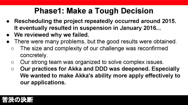 Phase1: Make a Tough Decision
● Rescheduling the project repeatedly occurred around 2015.
It eventually resulted in suspension in January 2016...
● We reviewed why we failed.
● There were many problems, but the good results were obtained.
○ The size and complexity of our challenge was reconfirmed
concretely.
○ Our strong team was organized to solve complex issues.
○ Our practices for Akka and DDD was deepened. Especially
We wanted to make Akka's ability more apply effectively to
our applications.
苦渋の決断
