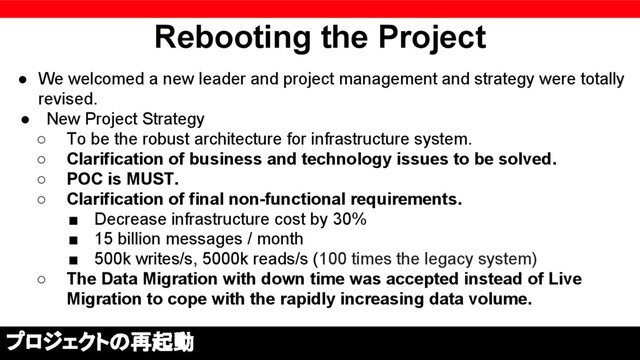 Rebooting the Project
● We welcomed a new leader and project management and strategy were totally
revised.
● New Project Strategy
○ To be the robust architecture for infrastructure system.
○ Clarification of business and technology issues to be solved.
○ POC is MUST.
○ Clarification of final non-functional requirements.
■ Decrease infrastructure cost by 30%
■ 15 billion messages / month
■ 500k writes/s, 5000k reads/s (100 times the legacy system)
○ The Data Migration with down time was accepted instead of Live
Migration to cope with the rapidly increasing data volume.
プロジェクトの再起動
