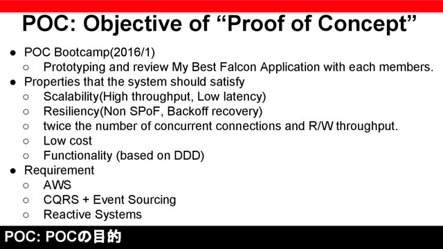 ● POC Bootcamp(2016/1)
○ Prototyping and review My Best Falcon Application with each members.
● Properties that the system should satisfy
○ Scalability(High throughput, Low latency)
○ Resiliency(Non SPoF, Backoff recovery)
○ twice the number of concurrent connections and R/W throughput.
○ Low cost
○ Functionality (based on DDD)
● Requirement
○ AWS
○ CQRS + Event Sourcing
○ Reactive Systems
POC: Objective of “Proof of Concept”
POC: POCの目的
