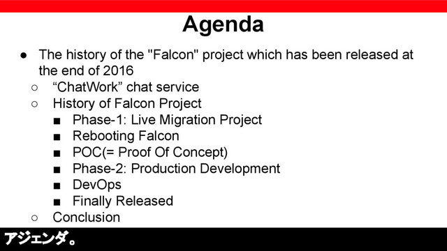 Agenda
● The history of the "Falcon" project which has been released at
the end of 2016
○ “ChatWork” chat service
○ History of Falcon Project
■ Phase-1: Live Migration Project
■ Rebooting Falcon
■ POC(= Proof Of Concept)
■ Phase-2: Production Development
■ DevOps
■ Finally Released
○ Conclusion
アジェンダ。
