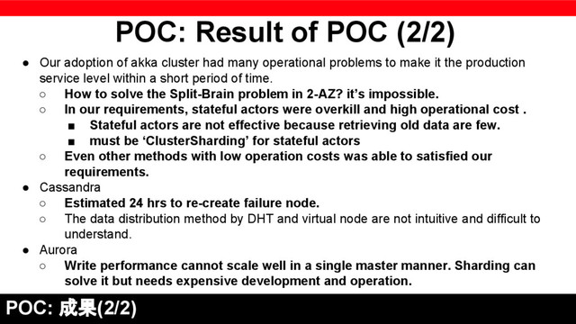 POC: Result of POC (2/2)
POC: 成果(2/2)
● Our adoption of akka cluster had many operational problems to make it the production
service level within a short period of time.
○ How to solve the Split-Brain problem in 2-AZ? it’s impossible.
○ In our requirements, stateful actors were overkill and high operational cost .
■ Stateful actors are not effective because retrieving old data are few.
■ must be ‘ClusterSharding’ for stateful actors
○ Even other methods with low operation costs was able to satisfied our
requirements.
● Cassandra
○ Estimated 24 hrs to re-create failure node.
○ The data distribution method by DHT and virtual node are not intuitive and difficult to
understand.
● Aurora
○ Write performance cannot scale well in a single master manner. Sharding can
solve it but needs expensive development and operation.
