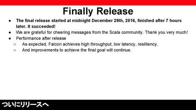 Finally Release
● The final release started at midnight December 29th, 2016, finished after 7 hours
later. It succeeded!
● We are grateful for cheering messages from the Scala community. Thank you very much!
● Performance after release
○ As expected, Falcon achieves high throughput, low latency, resilliency.
○ And improvements to achieve the final goal will continue.
ついにリリースへ
