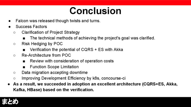 Conclusion
● Falcon was released though twists and turns.
● Success Factors
○ Clarification of Project Strategy
■ The technical methods of achieving the project's goal was clarified.
○ Risk Hedging by POC
■ Verification the potential of CQRS + ES with Akka
○ Re-Architecture from POC
■ Review with consideration of operation costs
■ Function Scope Limitation
○ Data migration accepting downtime
○ Improving Development Efficiency by k8s, concourse-ci
● As a result, we succeeded in adoption an excellent architecture (CQRS+ES, Akka,
Kafka, HBase) based on the verification.
まとめ
