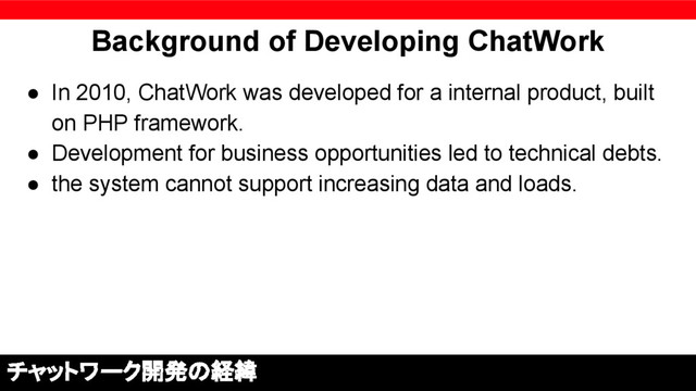 Background of Developing ChatWork
● In 2010, ChatWork was developed for a internal product, built
on PHP framework.
● Development for business opportunities led to technical debts.
● the system cannot support increasing data and loads.
チャットワーク開発の経緯
