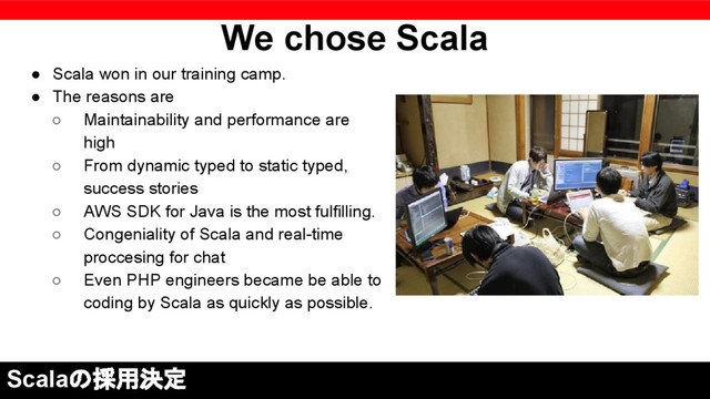 We chose Scala
● Scala won in our training camp.
● The reasons are
○ Maintainability and performance are
high
○ From dynamic typed ​​to static typed,
success stories
○ AWS SDK for Java is the most fulfilling.
○ Congeniality of Scala and real-time
proccesing for chat
○ Even PHP engineers became be able to
coding by Scala as quickly as possible.
Scalaの採用決定
