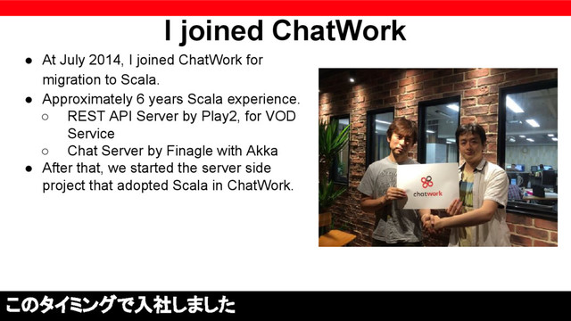 I joined ChatWork
● At July 2014, I joined ChatWork for
migration to Scala.
● Approximately 6 years Scala experience.
○ REST API Server by Play2, for VOD
Service
○ Chat Server by Finagle with Akka
● After that, we started the server side
project that adopted Scala in ChatWork.
このタイミングで入社しました

