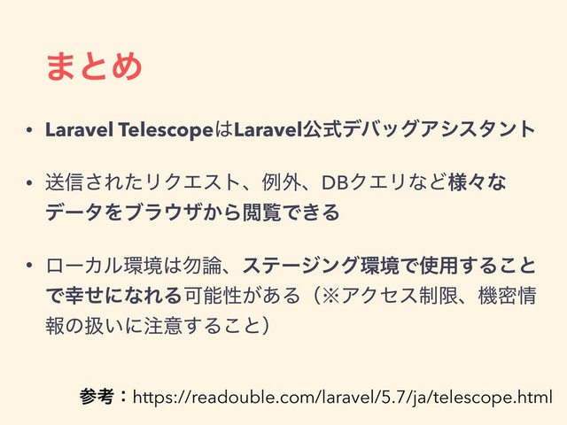 ·ͱΊ
• Laravel Telescope͸LaravelެࣜσόοάΞγελϯτ
• ૹ৴͞ΕͨϦΫΤετɺྫ֎ɺDBΫΤϦͳͲ༷ʑͳ
σʔλΛϒϥ΢β͔ΒӾཡͰ͖Δ
• ϩʔΧϧ؀ڥ͸໪࿦ɺεςʔδϯά؀ڥͰ࢖༻͢Δ͜ͱ
Ͱ޾ͤʹͳΕΔՄೳੑ͕͋Δʢ˞ΞΫηε੍ݶɺػີ৘
ใͷѻ͍ʹ஫ҙ͢Δ͜ͱʣ
ࢀߟɿhttps://readouble.com/laravel/5.7/ja/telescope.html
