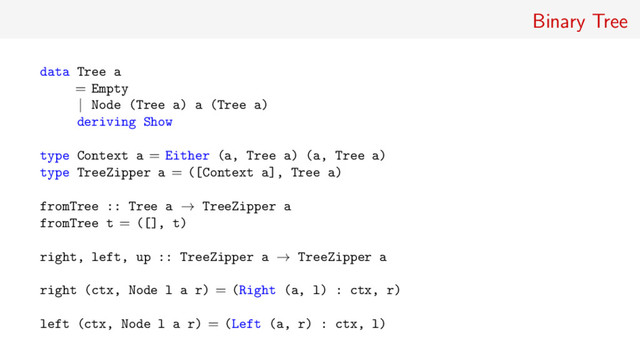 Binary Tree
data Tree a
= Empty
| Node (Tree a) a (Tree a)
deriving Show
type Context a = Either (a, Tree a) (a, Tree a)
type TreeZipper a = ([Context a], Tree a)
fromTree :: Tree a → TreeZipper a
fromTree t = ([], t)
right, left, up :: TreeZipper a → TreeZipper a
right (ctx, Node l a r) = (Right (a, l) : ctx, r)
left (ctx, Node l a r) = (Left (a, r) : ctx, l)
