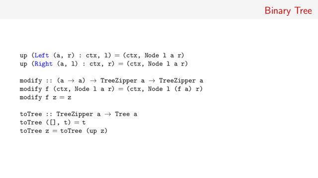 Binary Tree
up (Left (a, r) : ctx, l) = (ctx, Node l a r)
up (Right (a, l) : ctx, r) = (ctx, Node l a r)
modify :: (a → a) → TreeZipper a → TreeZipper a
modify f (ctx, Node l a r) = (ctx, Node l (f a) r)
modify f z = z
toTree :: TreeZipper a → Tree a
toTree ([], t) = t
toTree z = toTree (up z)
