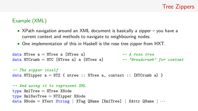 Tree Zippers
Example (XML)
• XPath navigation around an XML document is basically a zipper – you have a
current context and methods to navigate to neighbouring nodes.
• One implementation of this in Haskell is the rose tree zipper from HXT.
data NTree a = NTree a [NTree a] -- A rose tree
data NTCrumb = NTC [NTree a] a [NTree a] -- "Breadcrumb" for context
-- The zipper itself
data NTZipper a = NTZ { ntree :: NTree a, context :: [NTCrumb a] }
-- And using it to represent XML
type XmlTree = NTree XNode
type XmlNavTree = NTZipper XNode
data XNode = XText String | XTag QName [XmlTree] | XAttr QName | · · ·

