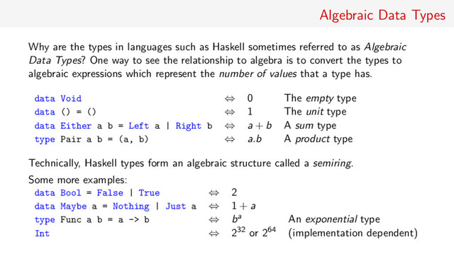 Algebraic Data Types
Why are the types in languages such as Haskell sometimes referred to as Algebraic
Data Types? One way to see the relationship to algebra is to convert the types to
algebraic expressions which represent the number of values that a type has.
data Void ⇔ 0 The empty type
data () = () ⇔ 1 The unit type
data Either a b = Left a | Right b ⇔ a + b A sum type
type Pair a b = (a, b) ⇔ a.b A product type
Technically, Haskell types form an algebraic structure called a semiring.
Some more examples:
data Bool = False | True ⇔ 2
data Maybe a = Nothing | Just a ⇔ 1 + a
type Func a b = a -> b ⇔ ba An exponential type
Int ⇔ 232 or 264 (implementation dependent)
