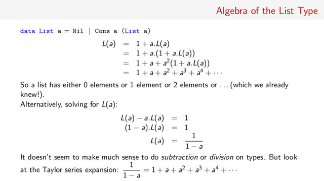 Algebra of the List Type
data List a = Nil | Cons a (List a)
L(a) = 1 + a.L(a)
= 1 + a.(1 + a.L(a))
= 1 + a + a2(1 + a.L(a))
= 1 + a + a2 + a3 + a4 + · · ·
So a list has either 0 elements or 1 element or 2 elements or . . . (which we already
knew!).
Alternatively, solving for L(a):
L(a) − a.L(a) = 1
(1 − a).L(a) = 1
L(a) =
1
1 − a
It doesn’t seem to make much sense to do subtraction or division on types. But look
at the Taylor series expansion:
1
1 − a
= 1 + a + a2 + a3 + a4 + · · ·
