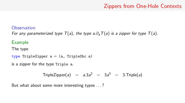Zippers from One-Hole Contexts
Observation
For any parameterized type T(a), the type a.∂aT(a) is a zipper for type T(a).
Example
The type
type TripleZipper a = (a, TripleOhc a)
is a zipper for the type Triple a.
TripleZipper(a) = a.3a2 = 3a3 = 3.Triple(a)
But what about some more interesting types . . . ?
