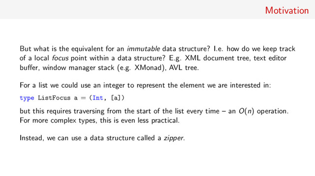 Motivation
But what is the equivalent for an immutable data structure? I.e. how do we keep track
of a local focus point within a data structure? E.g. XML document tree, text editor
buﬀer, window manager stack (e.g. XMonad), AVL tree.
For a list we could use an integer to represent the element we are interested in:
type ListFocus a = (Int, [a])
but this requires traversing from the start of the list every time – an O(n) operation.
For more complex types, this is even less practical.
Instead, we can use a data structure called a zipper.
