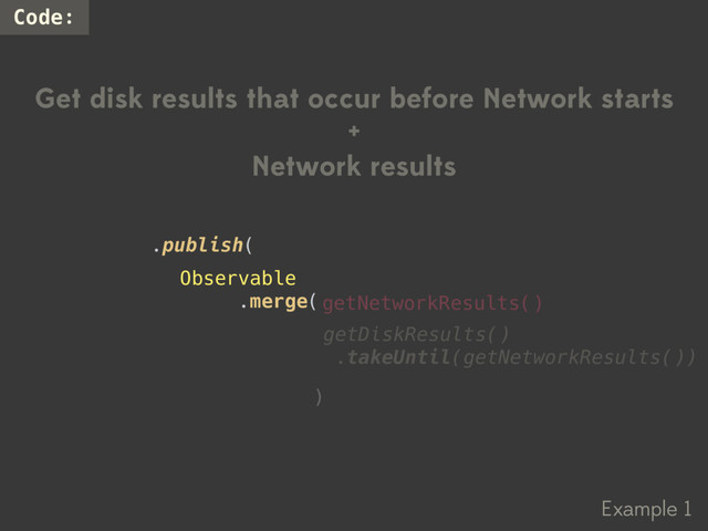 Example 1
Code:
Get disk results that occur before Network starts
+
Network results
)
.publish(
getNetworkResults()
getDiskResults()
.takeUntil(getNetworkResults())
Observable
.merge(
