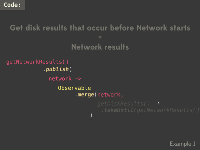 Example 1
Code:
Get disk results that occur before Network starts
+
Network results
Observable
.merge(
,
.publish(
getNetworkResults()
network ->
network,
)
getDiskResults()
.takeUntil(getNetworkResults())
