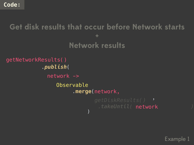 Example 1
Code:
Get disk results that occur before Network starts
+
Network results
Observable
.merge(
,
.publish(
getNetworkResults()
network ->
)
getDiskResults()
.takeUntil(getNetworkResults())
network
network,
