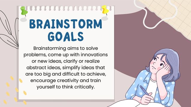 Brainstorming aims to solve
problems, come up with innovations
or new ideas, clarify or realize
abstract ideas, simplify ideas that
are too big and difficult to achieve,
encourage creativity and train
yourself to think critically.
BRAINSTORM
GOALS
