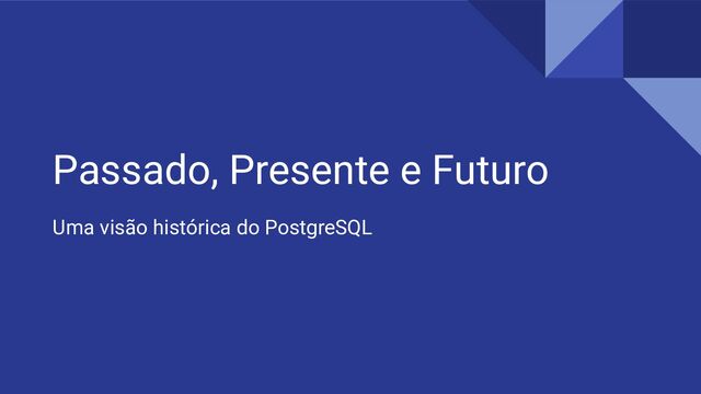 Passado, Presente e Futuro
Uma visão histórica do PostgreSQL
