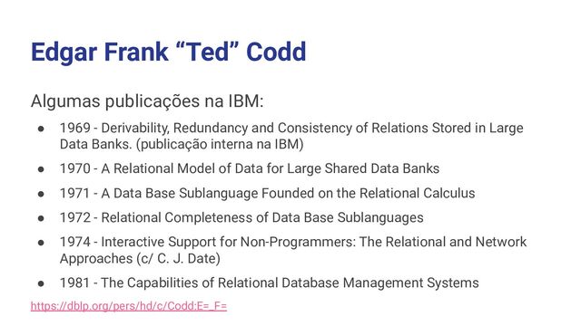 Edgar Frank “Ted” Codd
Algumas publicações na IBM:
● 1969 - Derivability, Redundancy and Consistency of Relations Stored in Large
Data Banks. (publicação interna na IBM)
● 1970 - A Relational Model of Data for Large Shared Data Banks
● 1971 - A Data Base Sublanguage Founded on the Relational Calculus
● 1972 - Relational Completeness of Data Base Sublanguages
● 1974 - Interactive Support for Non-Programmers: The Relational and Network
Approaches (c/ C. J. Date)
● 1981 - The Capabilities of Relational Database Management Systems
https://dblp.org/pers/hd/c/Codd:E=_F=
