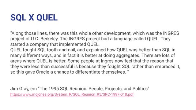 SQL X QUEL
"Along those lines, there was this whole other development, which was the INGRES
project at U.C. Berkeley. The INGRES project had a language called QUEL. They
started a company that implemented QUEL.
QUEL fought SQL tooth-and-nail, and explained how QUEL was better than SQL in
many different ways, and in fact it is better at doing aggregates. There are lots of
areas where QUEL is better. Some people at Ingres now feel that the reason that
they were less than successful is because they fought SQL rather than embraced it,
so this gave Oracle a chance to differentiate themselves. "
Jim Gray, em “The 1995 SQL Reunion: People, Projects, and Politics”
https://www.mcjones.org/System_R/SQL_Reunion_95/SRC-1997-018.pdf
