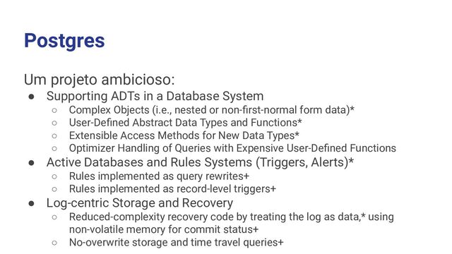 Postgres
Um projeto ambicioso:
● Supporting ADTs in a Database System
○ Complex Objects (i.e., nested or non-ﬁrst-normal form data)*
○ User-Deﬁned Abstract Data Types and Functions*
○ Extensible Access Methods for New Data Types*
○ Optimizer Handling of Queries with Expensive User-Deﬁned Functions
● Active Databases and Rules Systems (Triggers, Alerts)*
○ Rules implemented as query rewrites+
○ Rules implemented as record-level triggers+
● Log-centric Storage and Recovery
○ Reduced-complexity recovery code by treating the log as data,* using
non-volatile memory for commit status+
○ No-overwrite storage and time travel queries+
