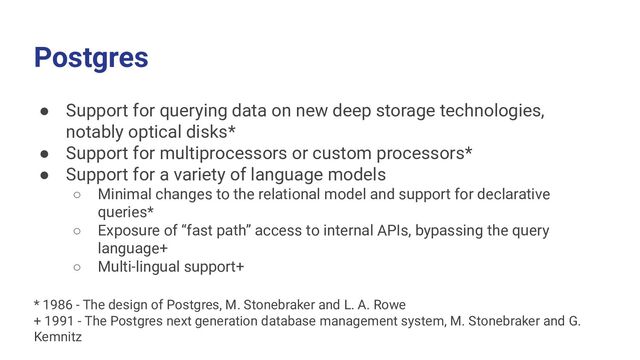 Postgres
● Support for querying data on new deep storage technologies,
notably optical disks*
● Support for multiprocessors or custom processors*
● Support for a variety of language models
○ Minimal changes to the relational model and support for declarative
queries*
○ Exposure of “fast path” access to internal APIs, bypassing the query
language+
○ Multi-lingual support+
* 1986 - The design of Postgres, M. Stonebraker and L. A. Rowe
+ 1991 - The Postgres next generation database management system, M. Stonebraker and G.
Kemnitz
