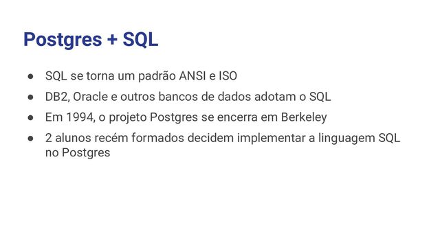 Postgres + SQL
● SQL se torna um padrão ANSI e ISO
● DB2, Oracle e outros bancos de dados adotam o SQL
● Em 1994, o projeto Postgres se encerra em Berkeley
● 2 alunos recém formados decidem implementar a linguagem SQL
no Postgres
