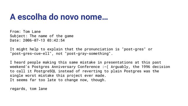 A escolha do novo nome…
From: Tom Lane
Subject: The name of the game
Date: 2006-07-13 03:42:54
It might help to explain that the pronunciation is "post-gres" or
"post-gres-cue-ell", not "post-gray-something".
I heard people making this same mistake in presentations at this past
weekend's Postgres Anniversary Conference :-( Arguably, the 1996 decision
to call it PostgreSQL instead of reverting to plain Postgres was the
single worst mistake this project ever made.
It seems far too late to change now, though.
regards, tom lane
