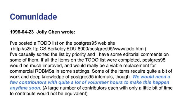 Comunidade
1996-04-23 Jolly Chen wrote:
I’ve posted a TODO list on the postgres95 web site
(http://s2k-ftp.CS.Berkeley.EDU:8000/postgres95/www/todo.html)
I’ve casually sorted the list by priority and I have some editorial comments on
some of them. If all the items on the TODO list were completed, postgres95
would be much improved, and would really be a viable replacement for
commercial RDBMSs in some settings. Some of the items require quite a bit of
work and deep knowledge of postgres95 internals, though. We would need a
few contributors with quite a lot of volunteer hours to make this happen
anytime soon. (A large number of contributors each with only a little bit of time
to contribute would not be equivalent)
