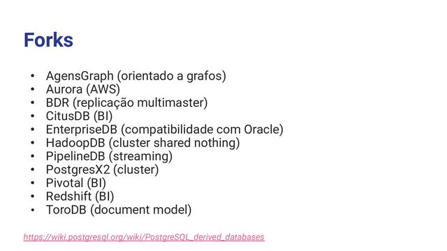 Forks
• AgensGraph (orientado a grafos)
• Aurora (AWS)
• BDR (replicação multimaster)
• CitusDB (BI)
• EnterpriseDB (compatibilidade com Oracle)
• HadoopDB (cluster shared nothing)
• PipelineDB (streaming)
• PostgresX2 (cluster)
• Pivotal (BI)
• Redshift (BI)
• ToroDB (document model)
https://wiki.postgresql.org/wiki/PostgreSQL_derived_databases
