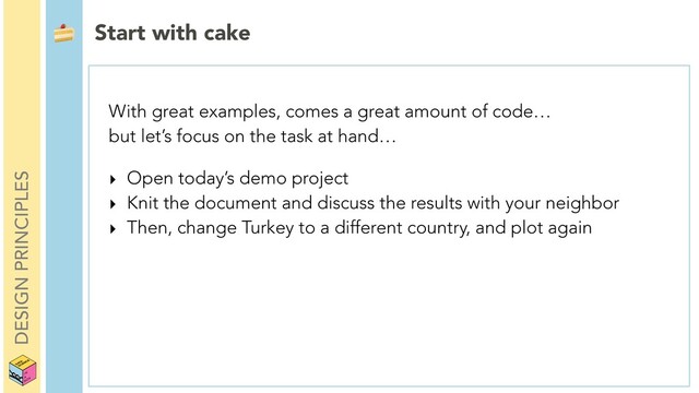 DESIGN PRINCIPLES
 Start with cake
With great examples, comes a great amount of code…
but let’s focus on the task at hand…
‣ Open today’s demo project
‣ Knit the document and discuss the results with your neighbor
‣ Then, change Turkey to a different country, and plot again
