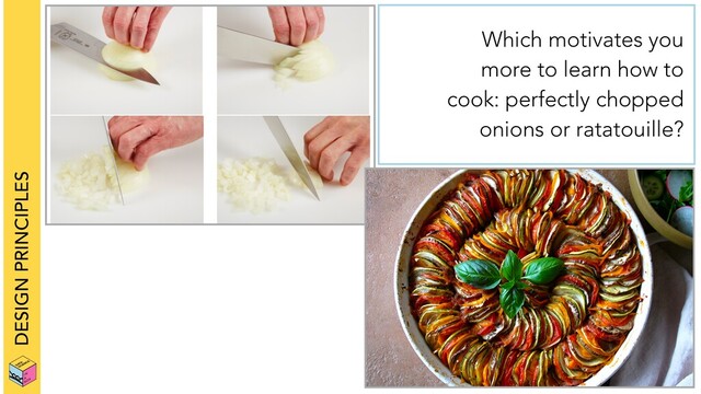 DESIGN PRINCIPLES
Which motivates you
more to learn how to
cook: perfectly chopped
onions or ratatouille?
