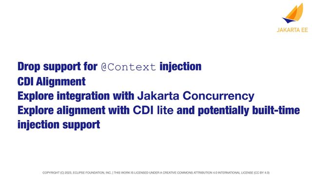 COPYRIGHT (C) 2023, ECLIPSE FOUNDATION, INC. | THIS WORK IS LICENSED UNDER A CREATIVE COMMONS ATTRIBUTION 4.0 INTERNATIONAL LICENSE (CC BY 4.0)
Drop support for @Context injection
CDI Alignment
Explore integration with Jakarta Concurrency
Explore alignment with CDI lite and potentially built-time
injection support

