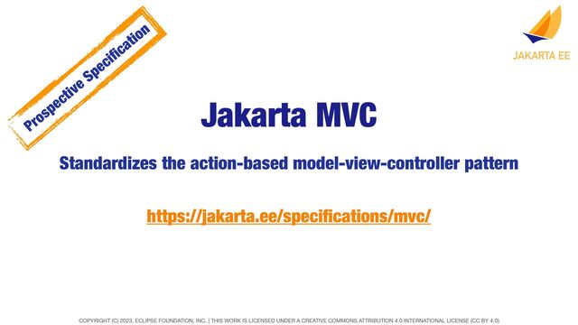 COPYRIGHT (C) 2023, ECLIPSE FOUNDATION, INC. | THIS WORK IS LICENSED UNDER A CREATIVE COMMONS ATTRIBUTION 4.0 INTERNATIONAL LICENSE (CC BY 4.0)
Jakarta MVC
Standardizes the action-based model-view-controller pattern
https://jakarta.ee/speci
fi
cations/mvc/
Prospective Speci
fi
cation

