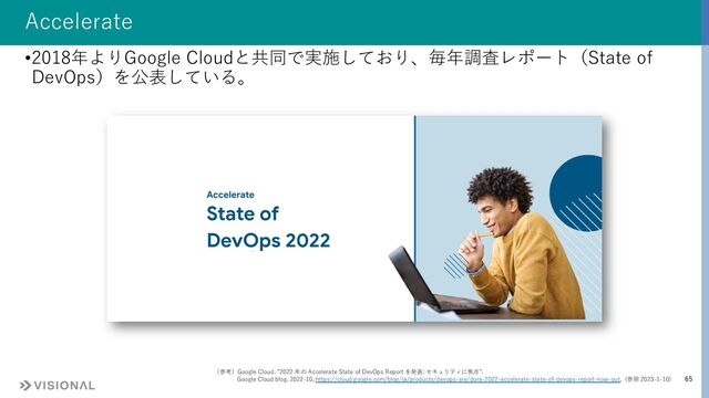 65
Accelerate
•2018年よりGoogle Cloudと共同で実施しており、毎年調査レポート（State of
DevOps）を公表している。
（参考）Google Cloud. ”2022 年の Accelerate State of DevOps Report を発表: セキュリティに焦点”.
Google Cloud blog. 2022-10, https://cloud.google.com/blog/ja/products/devops-sre/dora-2022-accelerate-state-of-devops-report-now-out, (参照 2023-1-10)
